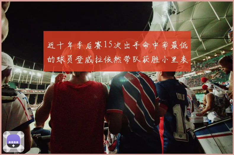 近十年季后赛15次出手命中率最低的球员登威拉依然带队获胜小里表现低迷仅得三分