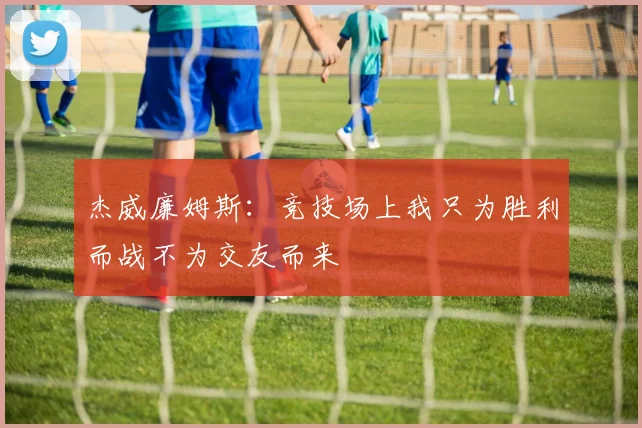 杰威廉姆斯：竞技场上我只为胜利而战不为交友而来