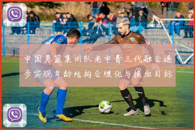 中国男篮集训队老中青三代融合逐步实现年龄结构合理化与换血目标
