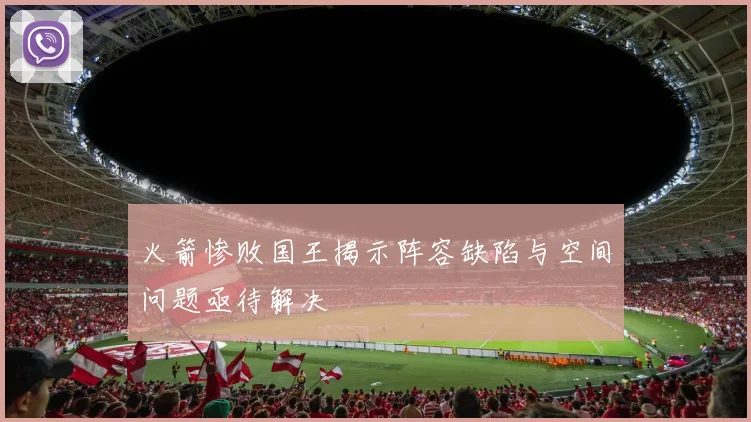 火箭惨败国王揭示阵容缺陷与空间问题亟待解决