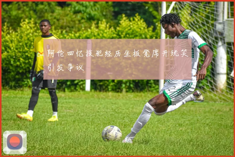 阿伦回忆技犯经历坐板凳席开玩笑引发争议