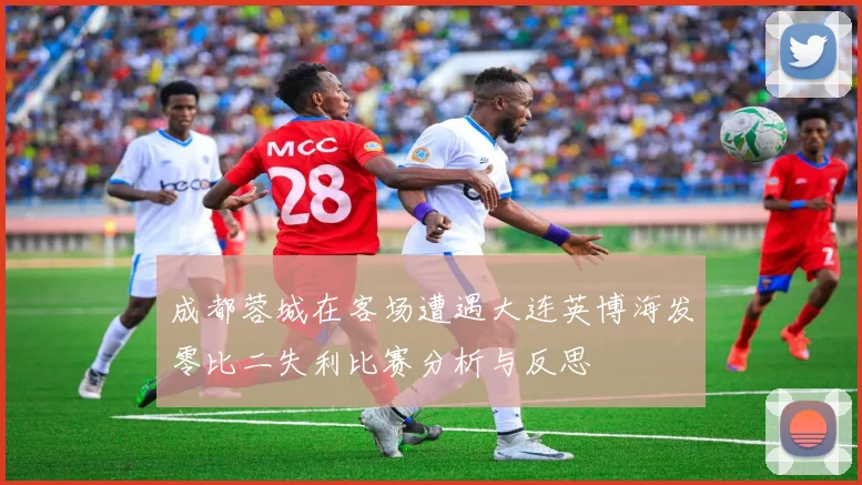 成都蓉城在客场遭遇大连英博海发零比二失利比赛分析与反思