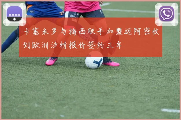 卡塞米罗与梅西联手加盟迈阿密收到欧洲沙特报价签约三年
