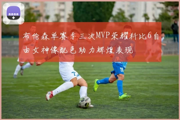 布伦森单赛季三次MVP荣耀科比6自由女神像配色助力辉煌表现