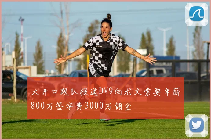 大开口跟队报道DV9向尤文索要年薪800万签字费3000万佣金
