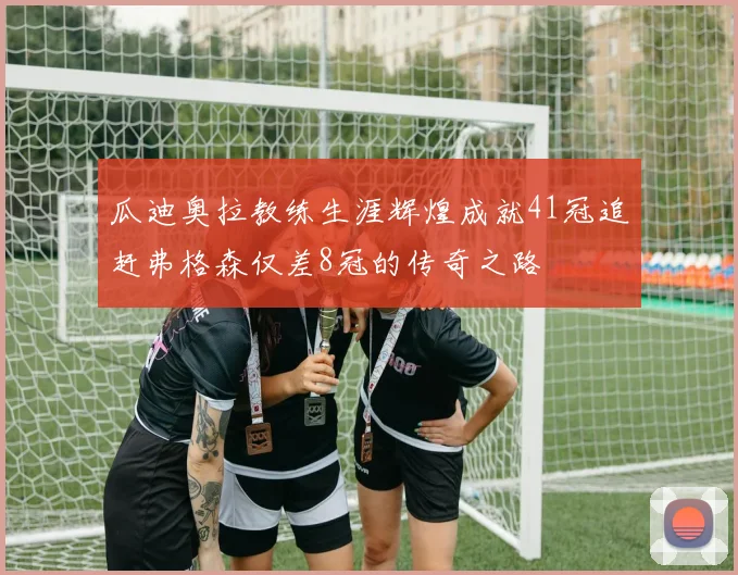 瓜迪奥拉教练生涯辉煌成就41冠追赶弗格森仅差8冠的传奇之路