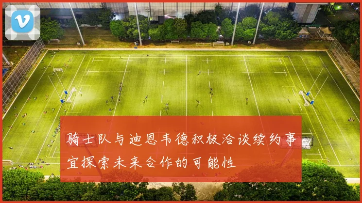骑士队与迪恩韦德积极洽谈续约事宜探索未来合作的可能性