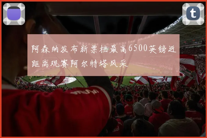 阿森纳发布新票档最高6500英镑近距离观赛阿尔特塔风采