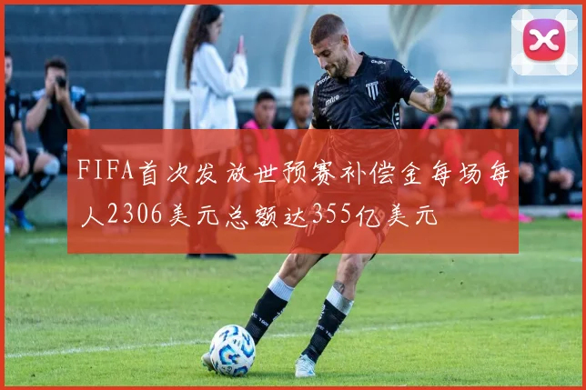 FIFA首次发放世预赛补偿金每场每人2306美元总额达355亿美元