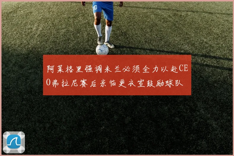 阿莱格里强调米兰必须全力以赴CEO弗拉尼赛后亲临更衣室鼓励球队