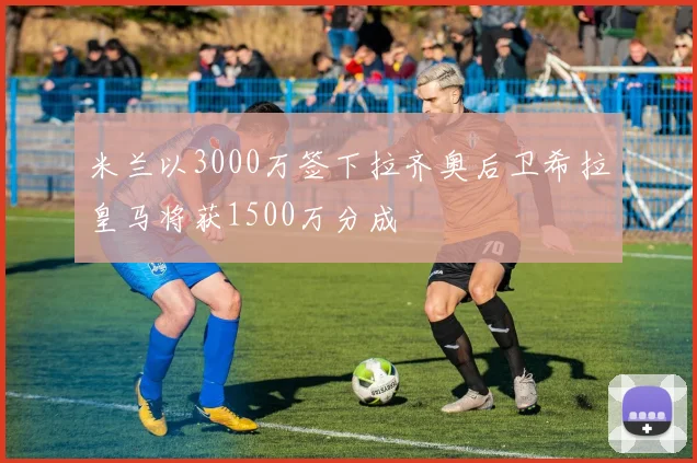 米兰以3000万签下拉齐奥后卫希拉皇马将获1500万分成