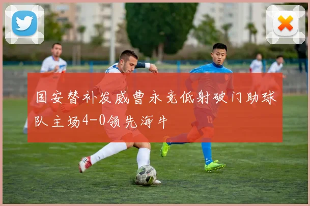 国安替补发威曹永竞低射破门助球队主场4-0领先海牛