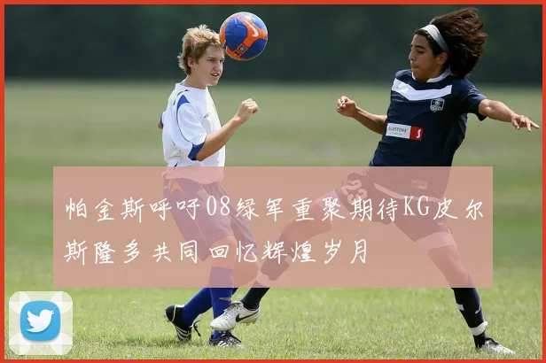 帕金斯呼吁08绿军重聚期待KG皮尔斯隆多共同回忆辉煌岁月