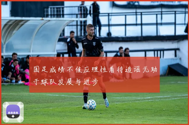 国足成绩不佳应理性看待造谣无助于球队发展与进步