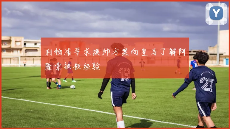 利物浦寻求换帅方案向皇马了解阿隆索执教经验