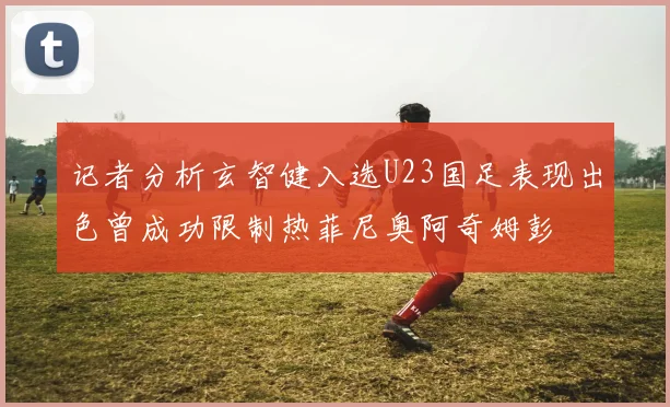 记者分析玄智健入选U23国足表现出色曾成功限制热菲尼奥阿奇姆彭