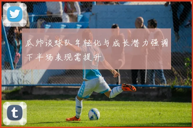 瓜帅谈球队年轻化与成长潜力强调下半场表现需提升