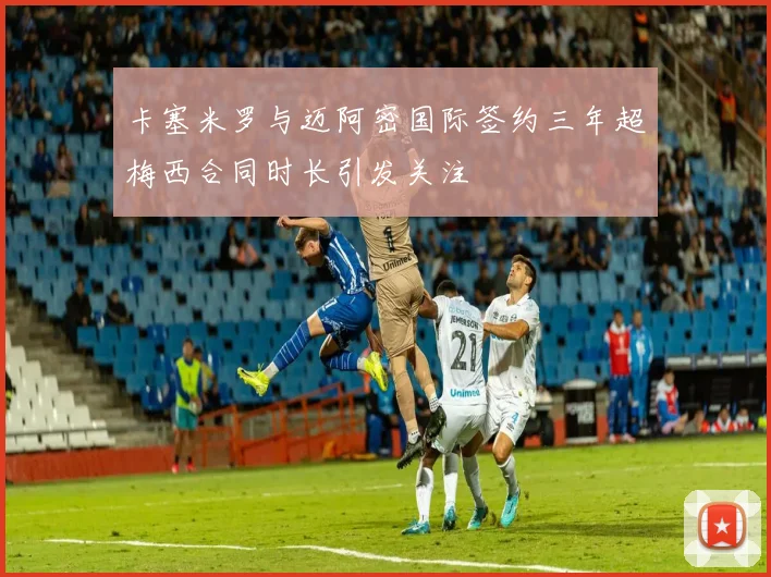 卡塞米罗与迈阿密国际签约三年超梅西合同时长引发关注