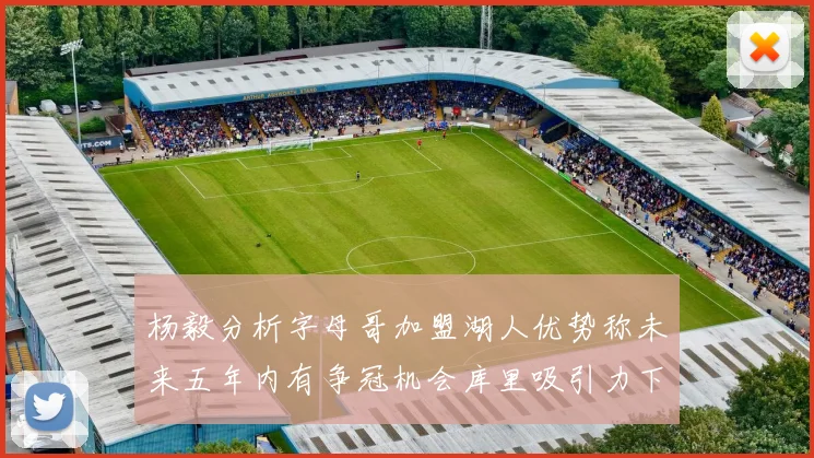 杨毅分析字母哥加盟湖人优势称未来五年内有争冠机会库里吸引力下降