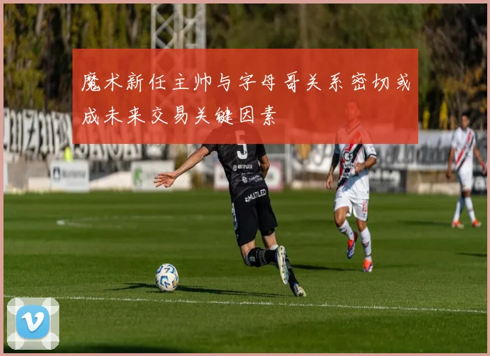 魔术新任主帅与字母哥关系密切或成未来交易关键因素