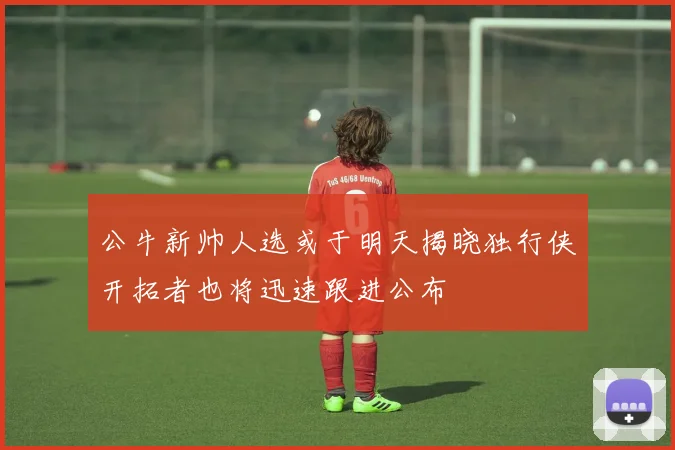 公牛新帅人选或于明天揭晓独行侠开拓者也将迅速跟进公布