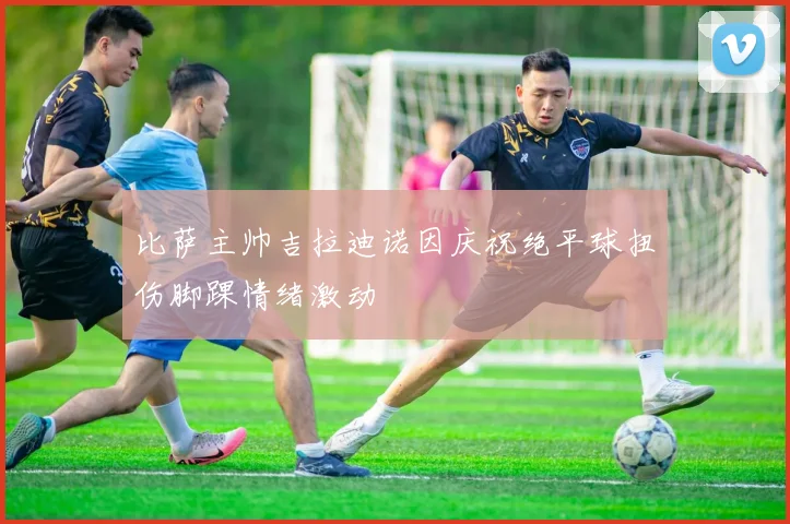 比萨主帅吉拉迪诺因庆祝绝平球扭伤脚踝情绪激动