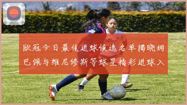 欧冠今日最佳进球候选名单揭晓姆巴佩与维尼修斯等球星精彩进球入围