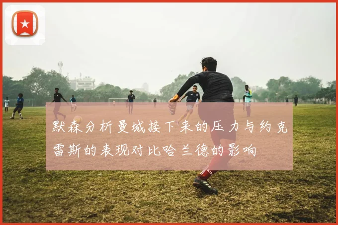 默森分析曼城接下来的压力与约克雷斯的表现对比哈兰德的影响